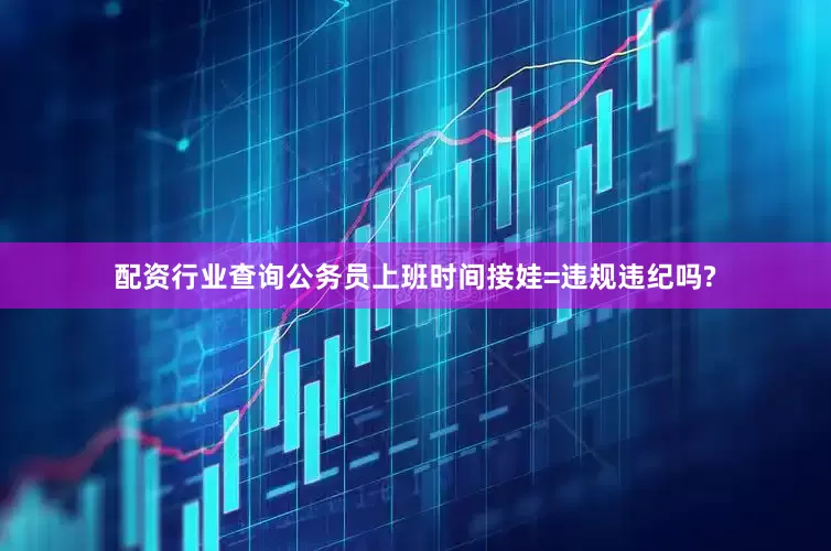 配资行业查询公务员上班时间接娃=违规违纪吗?