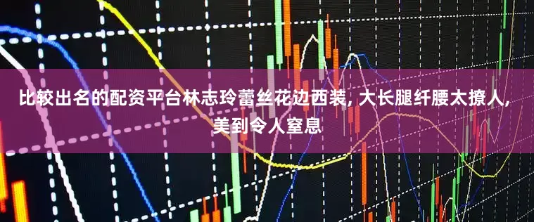比较出名的配资平台林志玲蕾丝花边西装, 大长腿纤腰太撩人, 美到令人窒息