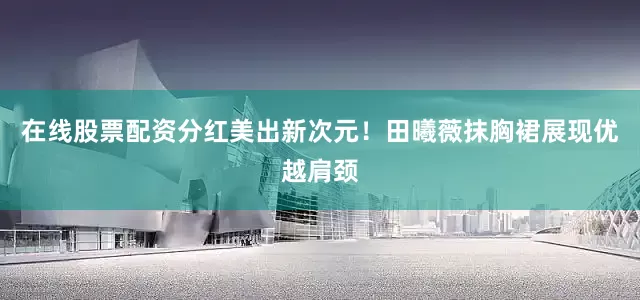 在线股票配资分红美出新次元！田曦薇抹胸裙展现优越肩颈