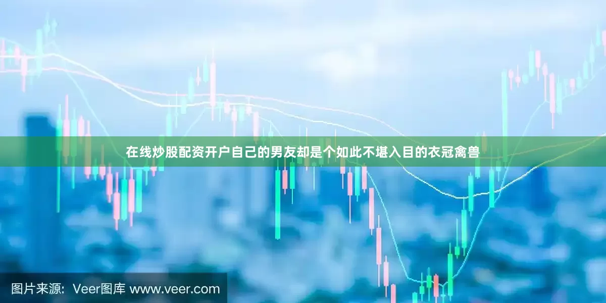 在线炒股配资开户自己的男友却是个如此不堪入目的衣冠禽兽